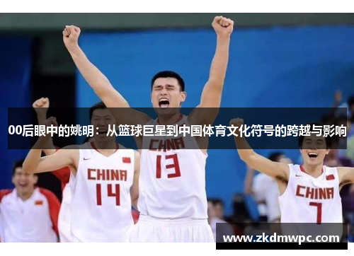 00后眼中的姚明：从篮球巨星到中国体育文化符号的跨越与影响