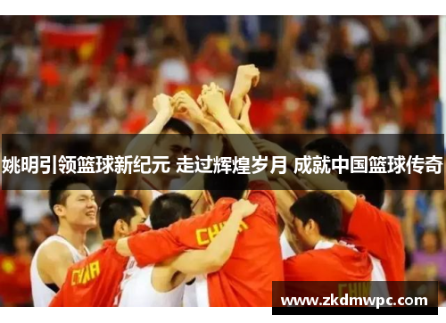 姚明引领篮球新纪元 走过辉煌岁月 成就中国篮球传奇