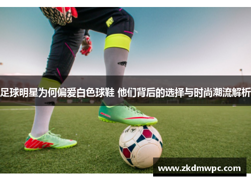 足球明星为何偏爱白色球鞋 他们背后的选择与时尚潮流解析