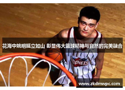 花海中姚明挺立如山 彰显伟大篮球精神与自然的完美融合