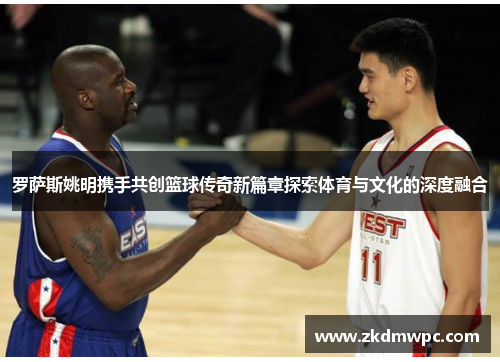罗萨斯姚明携手共创篮球传奇新篇章探索体育与文化的深度融合